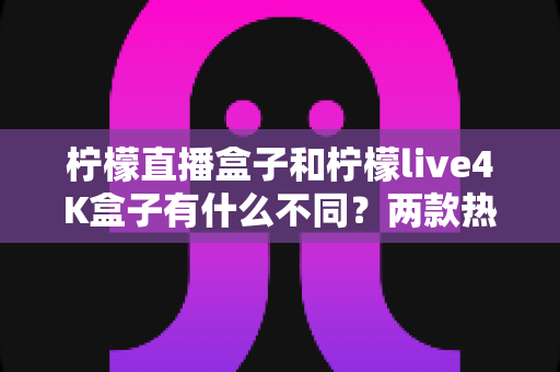 柠檬直播盒子和柠檬live4K盒子有什么不同？两款热门电视盒子深度对比与选购全指南