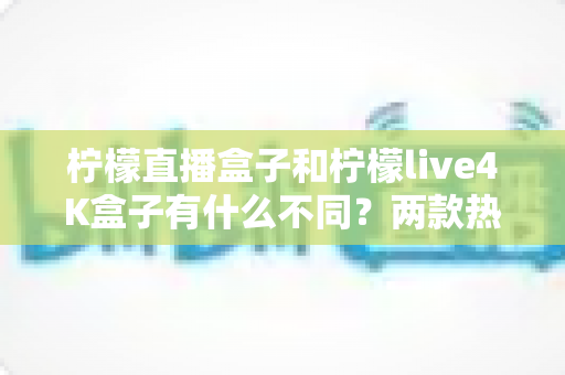 柠檬直播盒子和柠檬live4K盒子有什么不同？两款热门电视盒子深度对比与选购全指南