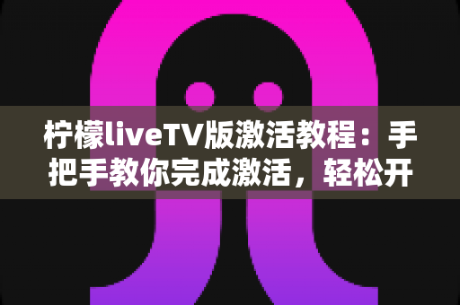 柠檬liveTV版激活教程：手把手教你完成激活，轻松开启大屏观影新体验