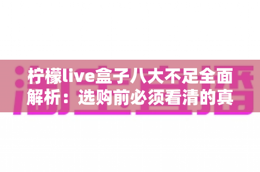 柠檬live盒子八大不足全面解析:选购前必须看清的真实短板与避坑指南 柠檬live盒子八大不足全面解析:选购前必须看清的真实短板与避坑指南