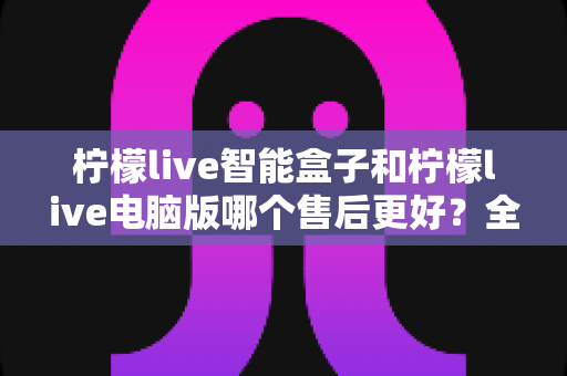 柠檬live智能盒子和柠檬live电脑版哪个售后更好?全面售后对比与选购指南一读就懂 柠檬live智能盒子和柠檬live电脑版哪个售后更好?全面售后对比与选购指南一读就懂