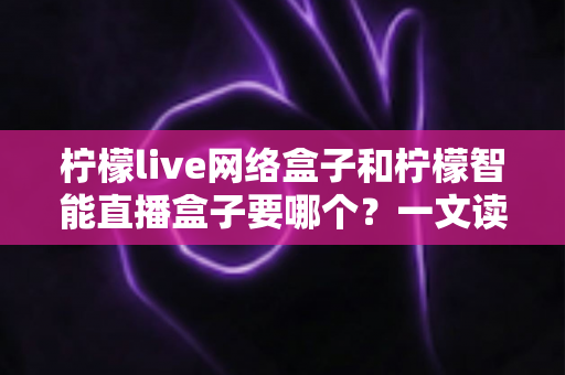 柠檬live网络盒子和柠檬智能直播盒子要哪个？一文读懂两者差异，选购不再纠结