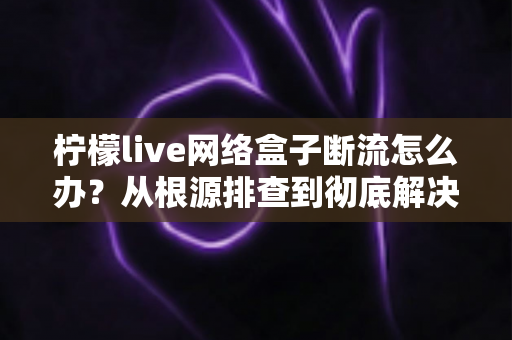 柠檬live网络盒子断流怎么办?从根源排查到彻底解决的完整实用指南 柠檬live网络盒子断流怎么办?从根源排查到彻底解决的完整实用指南