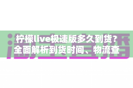 柠檬live极速版多久到货？全面解析到货时间、物流查询与收货技巧