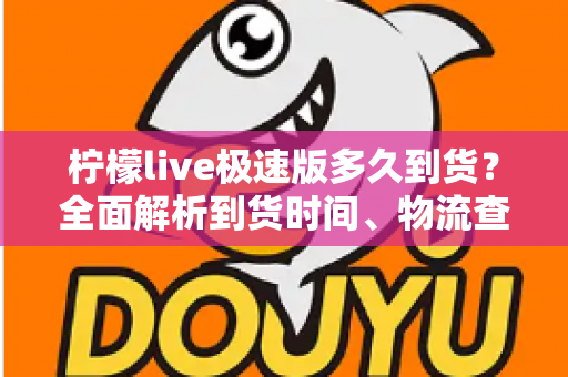 柠檬live极速版多久到货？全面解析到货时间、物流查询与收货技巧