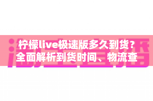 柠檬live极速版多久到货？全面解析到货时间、物流查询与收货技巧