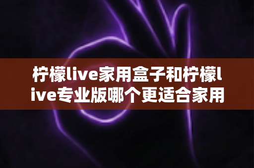 柠檬live家用盒子和柠檬live专业版哪个更适合家用？深度对比分析助你轻松做出明智选择