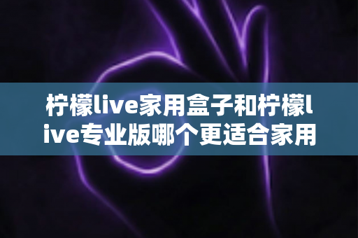 柠檬live家用盒子和柠檬live专业版哪个更适合家用？深度对比分析助你轻松做出明智选择