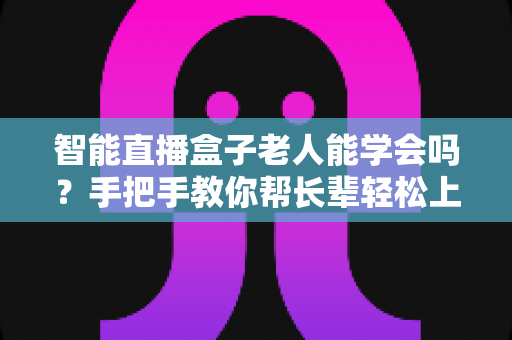 智能直播盒子老人能学会吗?手把手教你帮长辈轻松上手直播新科技 智能直播盒子老人能学会吗?手把手教你帮长辈轻松上手直播新科技