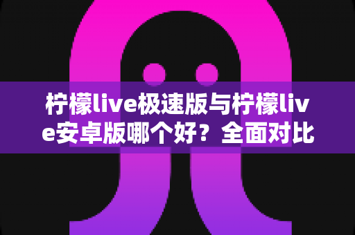 柠檬live极速版与柠檬live安卓版哪个好？全面对比评测助你选对版本