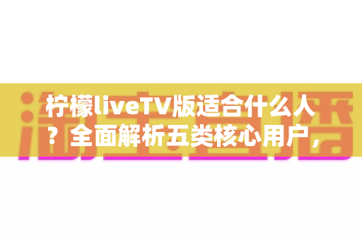 柠檬liveTV版适合什么人?全面解析五类核心用户,帮你判断大屏观影新选择是否适合你 柠檬liveTV版适合什么人?全面解析五类核心用户,帮你判断大屏观影新选择是否适合你