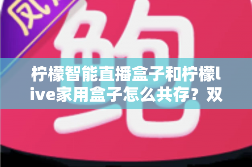 柠檬智能直播盒子和柠檬live家用盒子怎么共存?双盒子协同使用完整指南 柠檬智能直播盒子和柠檬live家用盒子怎么共存?双盒子协同使用完整指南