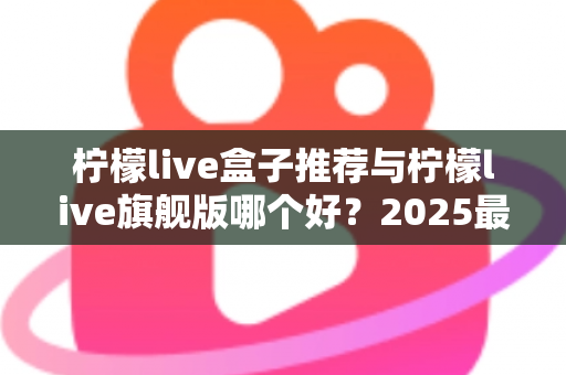 柠檬live盒子推荐与柠檬live旗舰版哪个好？2025最新选购对比全攻略