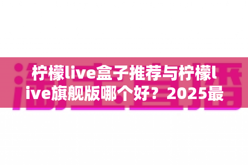 柠檬live盒子推荐与柠檬live旗舰版哪个好？2025最新选购对比全攻略