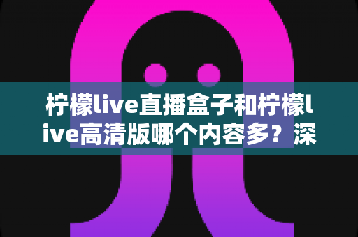 柠檬live直播盒子和柠檬live高清版哪个内容多？深度对比评测帮你选对版本