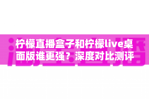 柠檬直播盒子和柠檬live桌面版谁更强?深度对比测评,帮你选出最适合自己的直播观看工具 柠檬直播盒子和柠檬live桌面版谁更强?深度对比测评,帮你选出最适合自己的直播观看工具