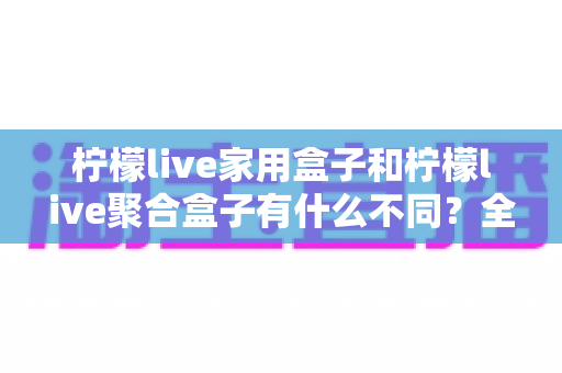 柠檬live家用盒子和柠檬live聚合盒子有什么不同？全方位对比解析与实用选购指南