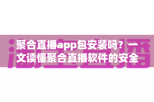 聚合直播app包安装吗？一文读懂聚合直播软件的安全性、风险与安装前必知事项