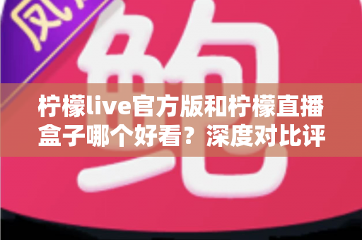 柠檬live官方版和柠檬直播盒子哪个好看？深度对比评测助你选出最佳看播工具