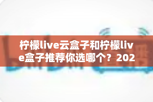 柠檬live云盒子和柠檬live盒子推荐你选哪个？2025年最新选购指南与深度对比解析