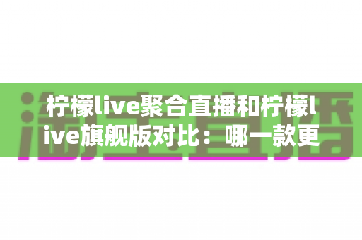 柠檬live聚合直播和柠檬live旗舰版对比：哪一款更适合你？全网最全深度评测与选购指南