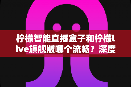 柠檬智能直播盒子和柠檬live旗舰版哪个流畅？深度实测对比，看懂再买不踩坑
