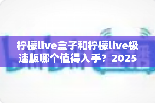 柠檬live盒子和柠檬live极速版哪个值得入手?2025最全选购对比指南帮你避坑 柠檬live盒子和柠檬live极速版哪个值得入手?2025最全选购对比指南帮你避坑