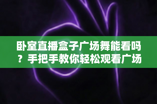 卧室直播盒子广场舞能看吗？手把手教你轻松观看广场舞直播与教学视频