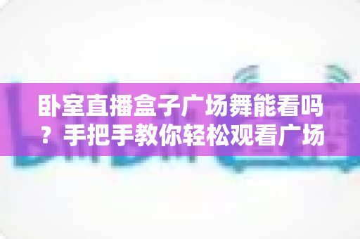 卧室直播盒子广场舞能看吗？手把手教你轻松观看广场舞直播与教学视频