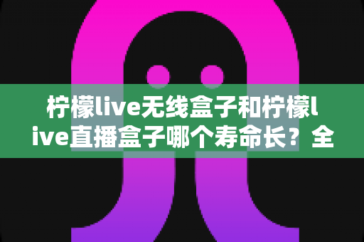 柠檬live无线盒子和柠檬live直播盒子哪个寿命长？全面解析两款设备耐用度与选购指南