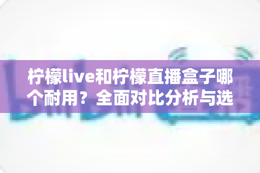 柠檬live和柠檬直播盒子哪个耐用？全面对比分析与选购指南，帮你选对不踩坑