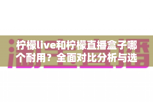 柠檬live和柠檬直播盒子哪个耐用？全面对比分析与选购指南，帮你选对不踩坑