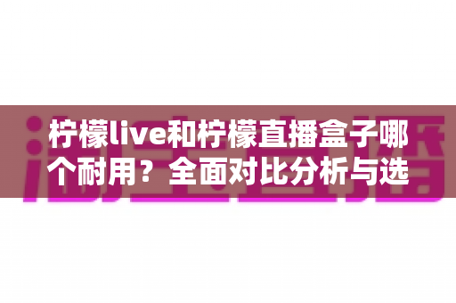 柠檬live和柠檬直播盒子哪个耐用？全面对比分析与选购指南，帮你选对不踩坑