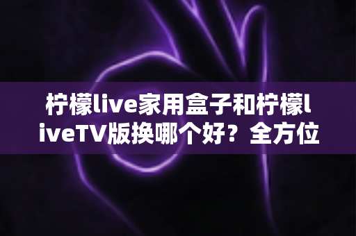 柠檬live家用盒子和柠檬liveTV版换哪个好?全方位深度对比与实用选购指南 柠檬live家用盒子和柠檬liveTV版换哪个好?全方位深度对比与实用选购指南