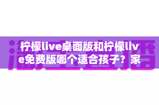 柠檬live桌面版和柠檬live免费版哪个适合孩子？家长必读的完整选择指南
