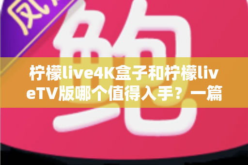 柠檬live4K盒子和柠檬liveTV版哪个值得入手？一篇文章帮你彻底搞懂选购难题