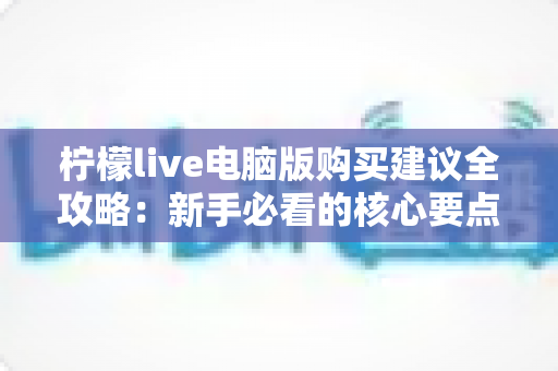 柠檬live电脑版购买建议全攻略：新手必看的核心要点与避坑技巧