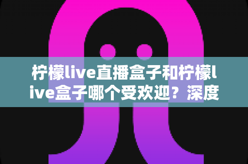 柠檬live直播盒子和柠檬live盒子哪个受欢迎?深度对比分析帮你选出更适合的直播神器 柠檬live直播盒子和柠檬live盒子哪个受欢迎?深度对比分析帮你选出更适合的直播神器