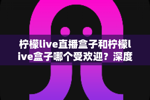 柠檬live直播盒子和柠檬live盒子哪个受欢迎?深度对比分析帮你选出更适合的直播神器 柠檬live直播盒子和柠檬live盒子哪个受欢迎?深度对比分析帮你选出更适合的直播神器