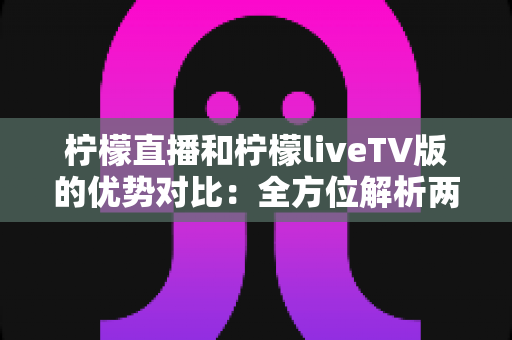 柠檬直播和柠檬liveTV版的优势对比：全方位解析两大版本差异，帮你找到最适合的观看方案