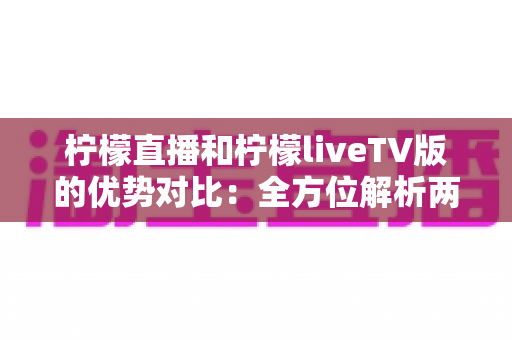 柠檬直播和柠檬liveTV版的优势对比：全方位解析两大版本差异，帮你找到最适合的观看方案