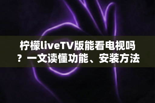 柠檬liveTV版能看电视吗?一文读懂功能、安装方法与使用注意事项 柠檬liveTV版能看电视吗?一文读懂功能、安装方法与使用注意事项