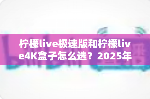 柠檬live极速版和柠檬live4K盒子怎么选？2025年最新选购指南深度解析