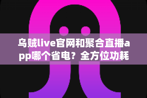 乌贼live官网和聚合直播app哪个省电?全方位功耗对比与实用省电攻略 乌贼live官网和聚合直播app哪个省电?全方位功耗对比与实用省电攻略