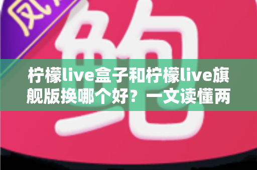柠檬live盒子和柠檬live旗舰版换哪个好?一文读懂两款产品差异与选购指南 柠檬live盒子和柠檬live旗舰版换哪个好?一文读懂两款产品差异与选购指南
