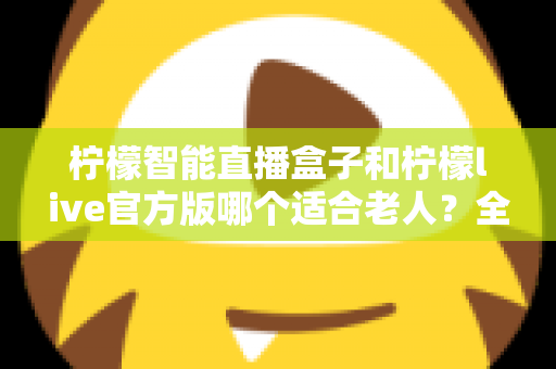 柠檬智能直播盒子和柠檬live官方版哪个适合老人？全面对比帮您为长辈选出最省心的观看方案