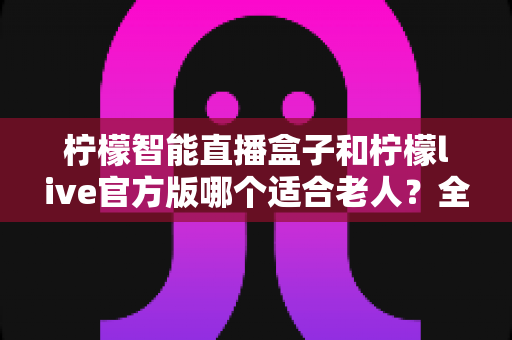 柠檬智能直播盒子和柠檬live官方版哪个适合老人？全面对比帮您为长辈选出最省心的观看方案