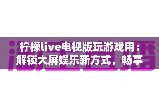 柠檬live电视版玩游戏用：解锁大屏娱乐新方式，畅享客厅游戏时光全攻略