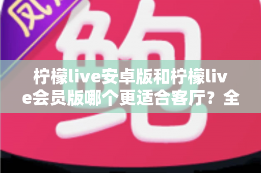 柠檬live安卓版和柠檬live会员版哪个更适合客厅？全面对比解析帮你选出最佳观影方案