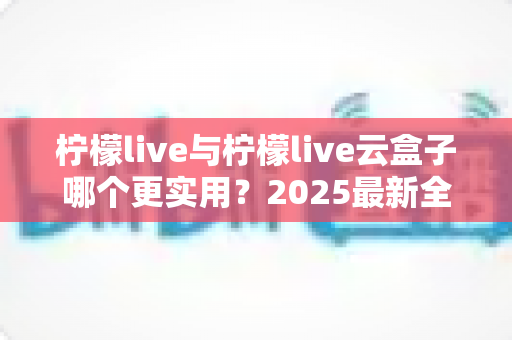 柠檬live与柠檬live云盒子哪个更实用?2025最新全面对比评测与选购指南 柠檬live与柠檬live云盒子哪个更实用?2025最新全面对比评测与选购指南